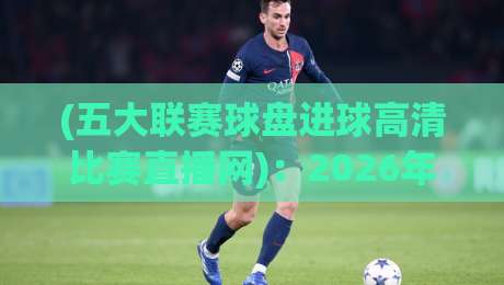 (五大联赛球盘进球高清比赛直播网):2026年球迷必备的看球神器,你选对了吗?