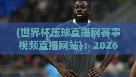(世界杯压球直播网赛事视频直播网站)：2026年观赛新体验，你选对平台了吗？