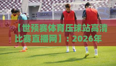 【世预赛体育压球站高清比赛直播网】: 2026年球迷的观赛神器，还是噱头？