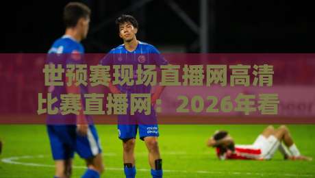 世预赛现场直播网高清比赛直播网：2026年看球必收藏的三大免费平台！