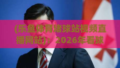 (乐鱼体育堵球站视频直播网站):2026年看球新姿势,这几点你不可不知 (乐鱼体育堵球站视频直播网站):2026年看球新姿势,这几点你不可不知