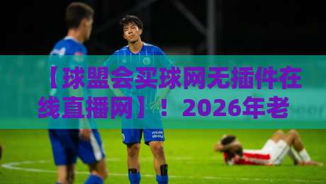 【球盟会买球网无插件在线直播网】！2026年老球迷私藏观赛全攻略：从实战测评到避坑建议，让每一场球都不错过，高清流畅无插件体验大公开