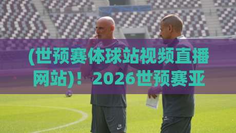 (世预赛体球站视频直播网站)！2026世预赛亚洲区终极观赛指南：去哪看、怎么选、避坑全攻略