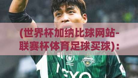 (世界杯加纳比球网站-联赛杯体育足球买球)：2026热门赛事指南与平台实测心得