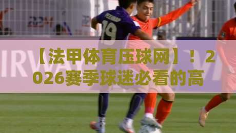 【法甲体育压球网】！2026赛季球迷必看的高效观赛与互动攻略