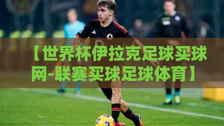 【世界杯伊拉克足球买球网-联赛买球足球体育】: 2026年预选赛伊拉克队突围密码与投注避坑指南