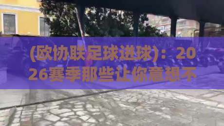 (欧协联足球进球)：2026赛季那些让你意想不到的破门瞬间
