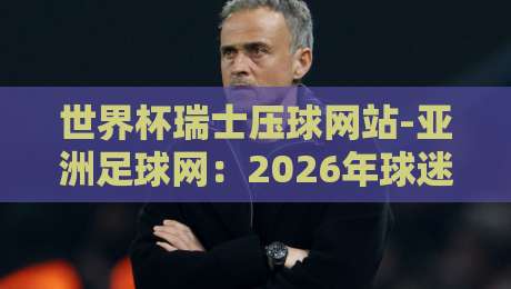 世界杯瑞士压球网站-亚洲足球网：2026年球迷必看的实用指南