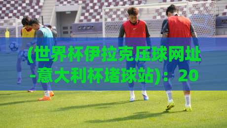 (世界杯伊拉克压球网址-意大利杯堵球站)：2026年球迷必备指南，干货满满！
