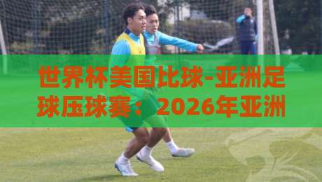 世界杯美国比球-亚洲足球压球赛：2026年亚洲球队的逆袭密码