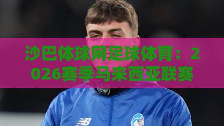 沙巴体球网足球体育：2026赛季马来西亚联赛观赛指南与数据解析