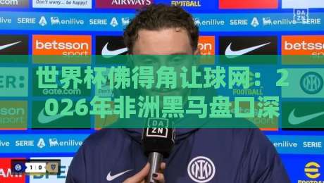 世界杯佛得角让球网：2026年非洲黑马盘口深度解析