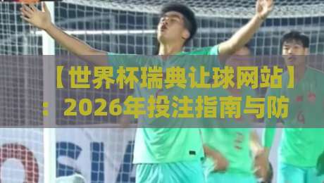 【世界杯瑞典让球网站】：2026年投注指南与防坑手册