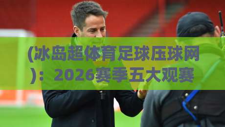 (冰岛超体育足球压球网)：2026赛季五大观赛与数据分析平台推荐