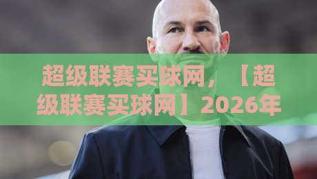 超级联赛买球网，【超级联赛买球网】2026年新手避坑指南与实用策略
