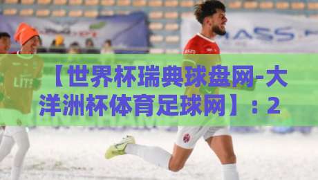 【世界杯瑞典球盘网-大洋洲杯体育足球网】: 2026年观赛与投注新趋势解析