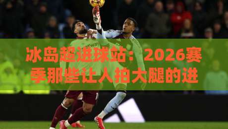 冰岛超进球站：2026赛季那些让人拍大腿的进球规律