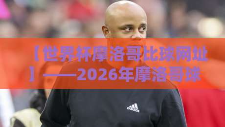 【世界杯摩洛哥比球网址】——2026年摩洛哥球迷必收藏的观赛与比分追踪指南