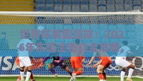 世界杯美国足球：2026年东道主备战全攻略，你不可错过的五大看点