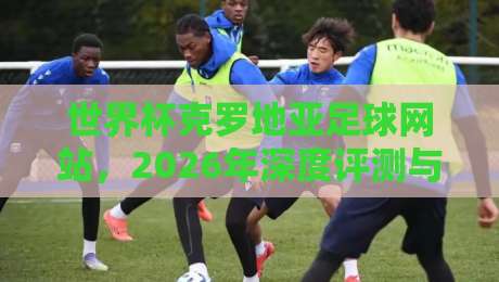 世界杯克罗地亚足球网站，2026年深度评测与实用指南！