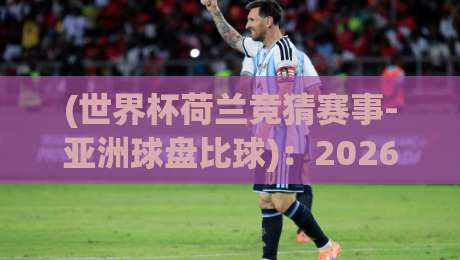 (世界杯荷兰竞猜赛事-亚洲球盘比球)：2026年你该关注的那些细节与门道