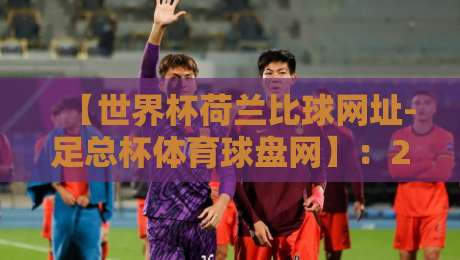 【世界杯荷兰比球网址-足总杯体育球盘网】：2026年球迷必备观赛指南