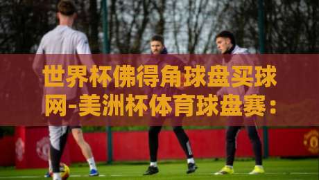 世界杯佛得角球盘买球网-美洲杯体育球盘赛：2026年球迷必知的投注平台与赛事前瞻