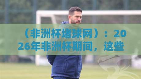 （非洲杯堵球网）：2026年非洲杯期间，这些赌球陷阱你中招了吗？