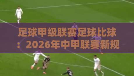 足球甲级联赛足球比球：2026年中甲联赛新规解读与观赛指南