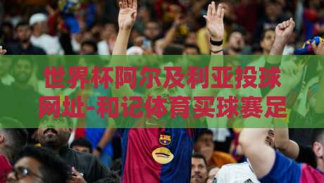 世界杯阿尔及利亚投球网址-和记体育买球赛足球体育：2026年看球新姿势，资深球迷手把手教你避坑