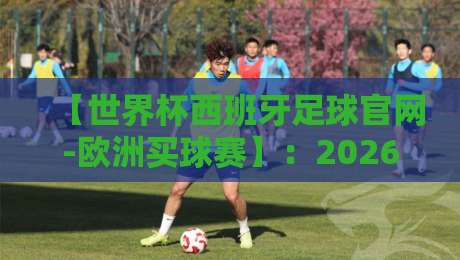【世界杯西班牙足球官网-欧洲买球赛】：2026年西班牙队备战实录与观赛指南