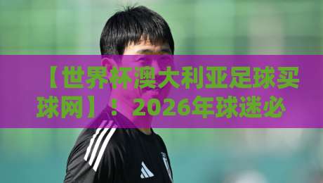 【世界杯澳大利亚足球买球网】！2026年球迷必知的三大实用技巧