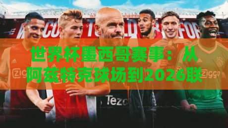 世界杯墨西哥赛事：从阿兹特克球场到2026联合主办，墨西哥足球的全新时代