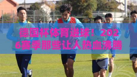 德国杯体育进球！2026赛季那些让人热血沸腾的瞬间（德国杯体育进球）你记住了吗？