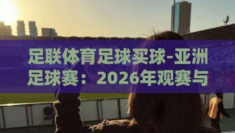 足联体育足球买球-亚洲足球赛：2026年观赛与投注新趋势
