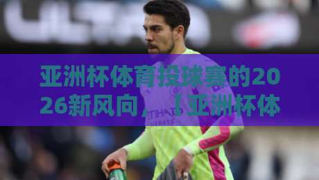 亚洲杯体育投球赛的2026新风向，【亚洲杯体育投球赛】能否成就下一个体坛爆点？