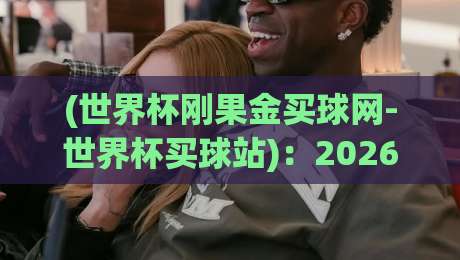 (世界杯刚果金买球网-世界杯买球站)：2026年世界杯观赛与购彩新趋势，刚果金老铁们怎么看？