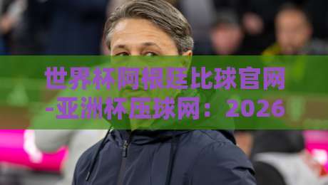 世界杯阿根廷比球官网-亚洲杯压球网：2026压球攻略与实战技巧