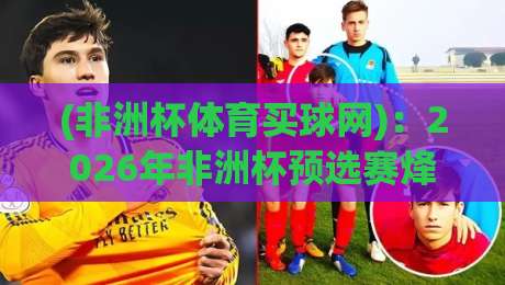 (非洲杯体育买球网)：2026年非洲杯预选赛烽烟再起，各队实力对比与靠谱数据平台推荐指南