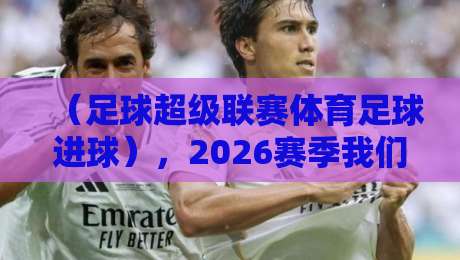 （足球超级联赛体育足球进球），2026赛季我们该关注什么？