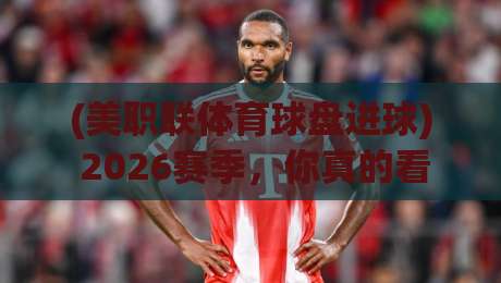(美职联体育球盘进球) 2026赛季，你真的看懂盘口背后的门道了吗？
