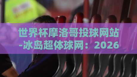 世界杯摩洛哥投球网站-冰岛超体球网：2026年观赛必备指南