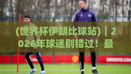 (世界杯伊朗比球站)｜2026年球迷别错过！最新观赛与投注指南