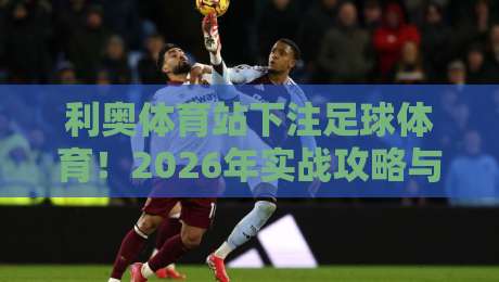 利奥体育站下注足球体育！2026年实战攻略与避坑指南