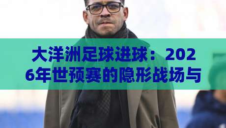 大洋洲足球进球：2026年世预赛的隐形战场与破纪录密码