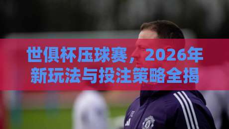 世俱杯压球赛，2026年新玩法与投注策略全揭秘
