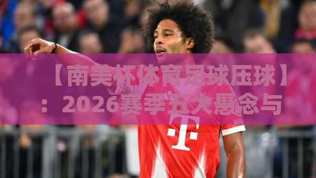【南美杯体育足球压球】：2026赛季五大悬念与核心战术解析