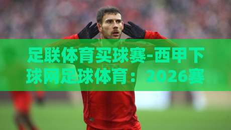 足联体育买球赛-西甲下球网足球体育：2026赛季球迷必读的五大选场技巧