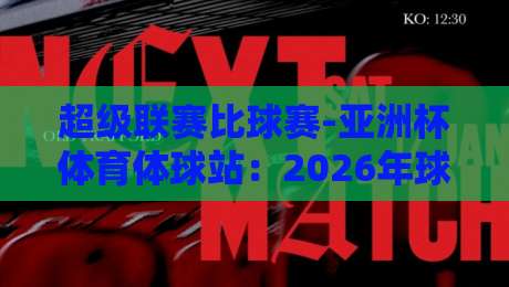 超级联赛比球赛-亚洲杯体育体球站：2026年球迷必看的三大看点