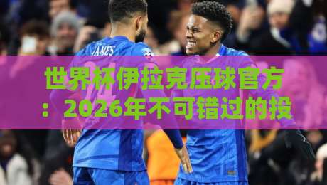 世界杯伊拉克压球官方：2026年不可错过的投注策略与赛事看点